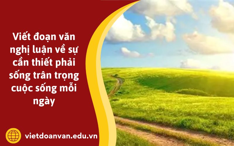 Viết đoạn văn nghị luận về sự cần thiết phải sống trân trọng cuộc sống mỗi ngày