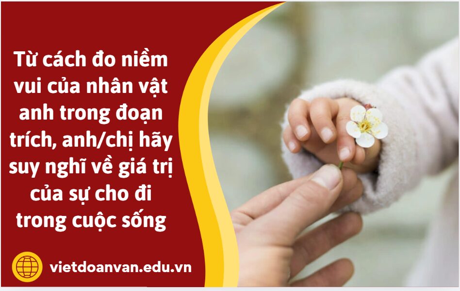 Từ cách đo niềm vui của nhân vật anh trong đoạn trích, anh/chị hãy suy nghĩ về giá trị của sự cho đi trong cuộc sống (trình bày khoảng 5-7 dòng)