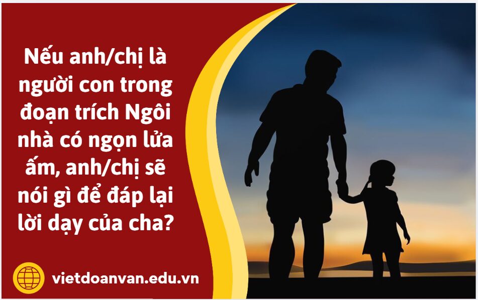 Nếu anh/chị là người con trong đoạn trích Ngôi nhà có ngọn lửa ấm, anh/chị sẽ nói gì để đáp lại lời dạy của cha? (Viết câu trả lời từ 5 đến 7 dòng)