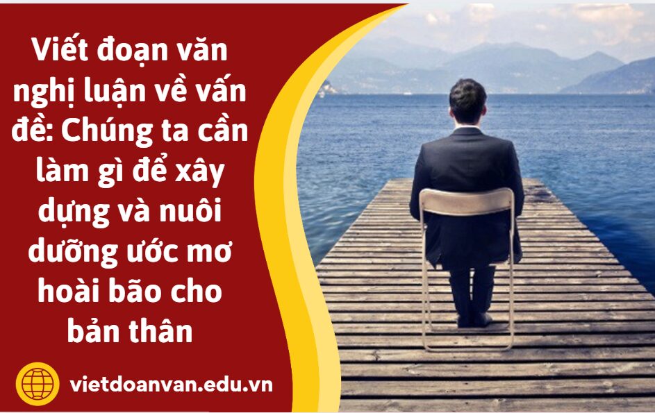 Viết đoạn văn nghị luận về vấn đề: Chúng ta cần làm gì để xây dựng và nuôi dưỡng ước mơ hoài bão cho bản thân