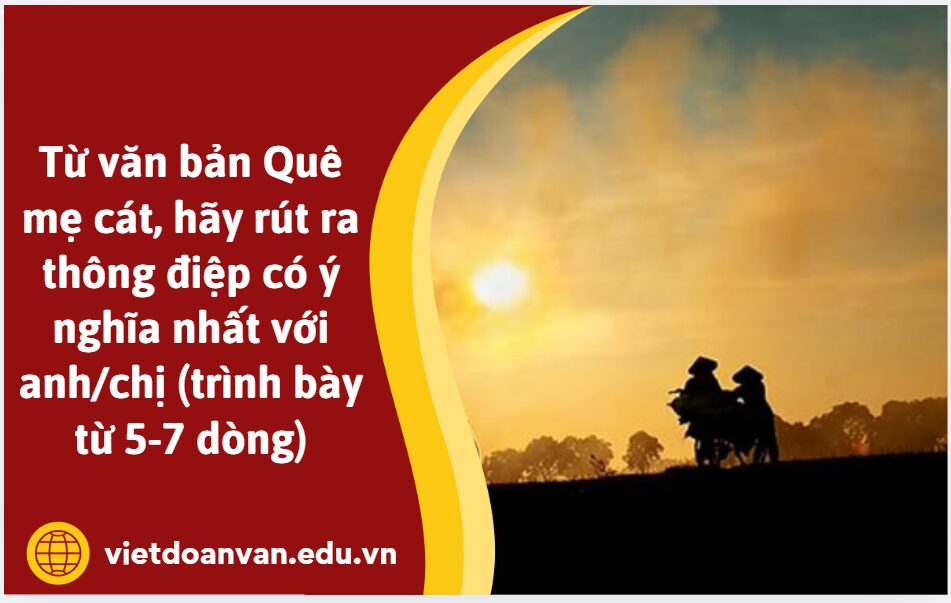 Từ văn bản Quê mẹ cát, hãy rút ra thông điệp có ý nghĩa nhất với anh/chị (trình bày từ 5-7 dòng)