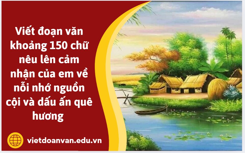 Viết đoạn văn khoảng 150 chữ nêu lên cảm nhận của em về nỗi nhớ nguồn cội và dấu ấn quê hương 