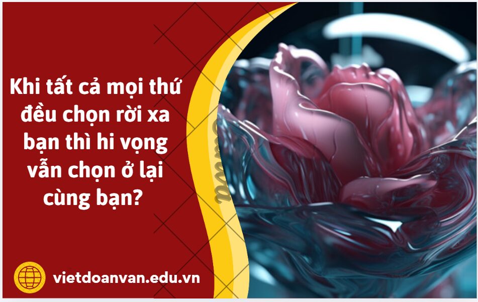 Anh/Chị có cho rằng: Khi tất cả mọi thứ đều chọn rời xa bạn thì hi vọng vẫn chọn ở lại cùng bạn? Tại sao?