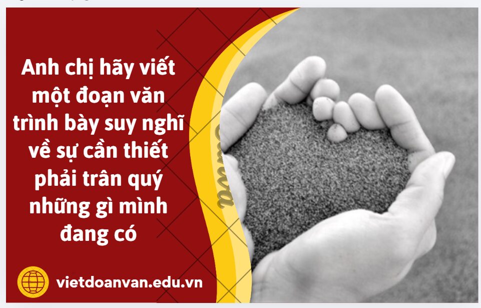 Anh chị hãy viết một đoạn văn (khoảng 250 chữ) trình bày suy nghĩ về sự cần thiết phải trân quý những gì mình đang có