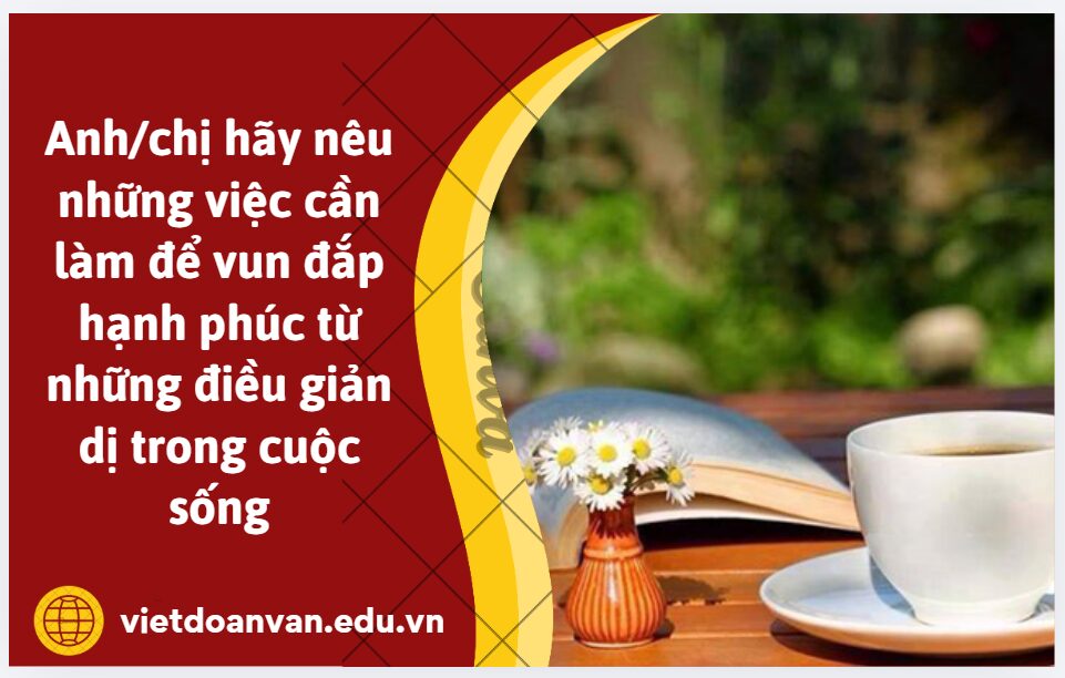 Từ chi tiết Câu nói của Hiên làm tôi sực tỉnh, đâu phải đất giàu mới là nơi đáng đến - như tôi mong mỏi điều chi đó đẹp đẽ lấp lánh ở chốn này mà lặn lội đi tìm? Anh/chị hãy nêu những việc cần làm để vun đắp hạnh phúc từ những điều giản dị trong cuộc sống (trình bày khoảng 5-7 dòng)