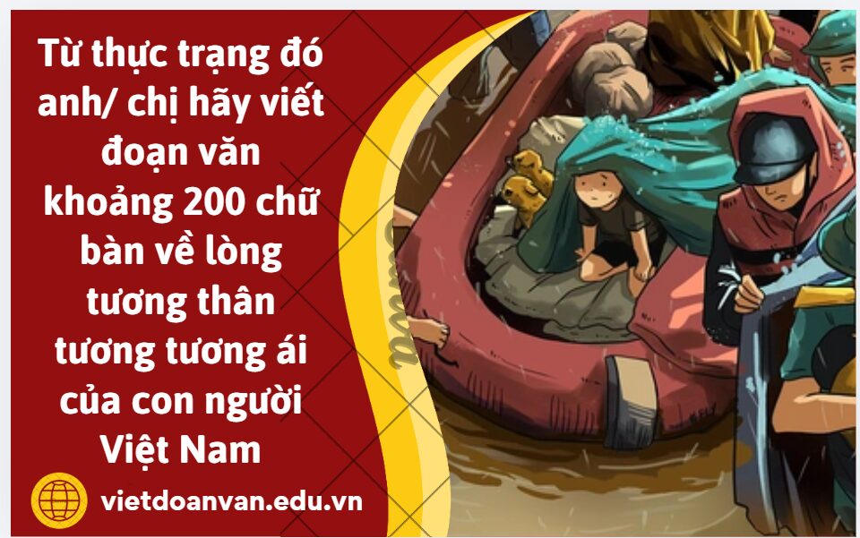 Trong một năm qua các tỉnh miền trung đã phải đối mặt với nhiều đợt bão lũ gây ra biết bao thiệt hại về người và của. Từ thực trạng đó anh/ chị hãy viết đoạn văn khoảng 200 chữ bàn về lòng tương thân tương tương ái của con người Việt Nam