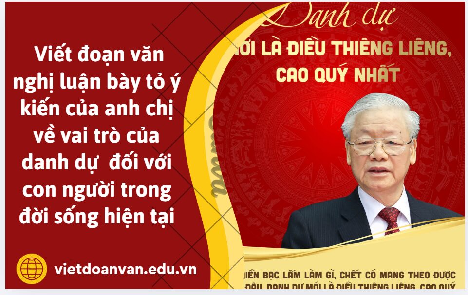 Cố tổng bí thư Nguyễn Phú Trọng đã từng nói đời người chỉ sống có một lần phải sống sao cho có ý nghĩa để không phải xót xa ân hận vì những việc làm Tây tạng đơn hàng vô liêm sỉ tiền bạc lắm làm gì chắc cũng có mang theo được đâu danh dự mới là điều thiêng liêng cao quý nhất. Viết đoạn văn nghị luận khoảng 150 chữ bày tỏ ý kiến của anh chị về vai trò của danh dự đối với con người trong đời sống hiện tại