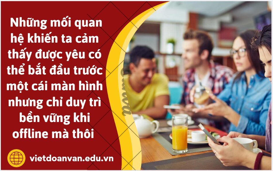Em hiểu như thế nào về ý kiến: Những mối quan hệ khiến ta cảm thấy được yêu có thể bắt đầu trước một cái màn hình nhưng chỉ duy trì bền vững khi offline mà thôi (Trình bày khoảng 5-7 dòng)