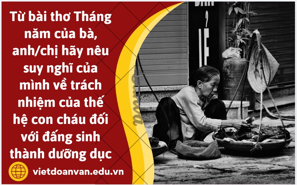 Từ bài thơ Tháng năm của bà, anh/chị hãy nêu suy nghĩ của mình (5-7 dòng) về trách nhiệm của thế hệ con cháu đối với đấng sinh thành dưỡng dục