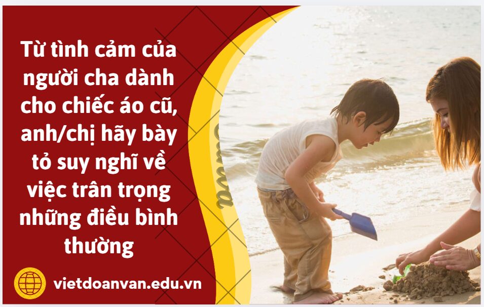 Từ tình cảm của người cha dành cho chiếc áo cũ, anh/chị hãy bày tỏ suy nghĩ về việc trân trọng những điều bình thường